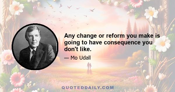 Any change or reform you make is going to have consequence you don't like.