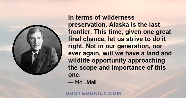 In terms of wilderness preservation, Alaska is the last frontier. This time, given one great final chance, let us strive to do it right. Not in our generation, nor ever again, will we have a land and wildlife