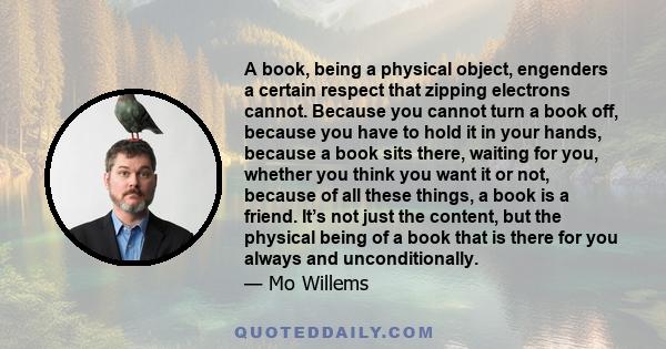 A book, being a physical object, engenders a certain respect that zipping electrons cannot. Because you cannot turn a book off, because you have to hold it in your hands, because a book sits there, waiting for you,