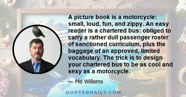 A picture book is a motorcycle: small, loud, fun, and zippy. An easy reader is a chartered bus: obliged to carry a rather dull passenger roster of sanctioned curriculum, plus the baggage of an approved, limited