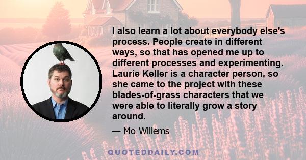 I also learn a lot about everybody else's process. People create in different ways, so that has opened me up to different processes and experimenting. Laurie Keller is a character person, so she came to the project with 