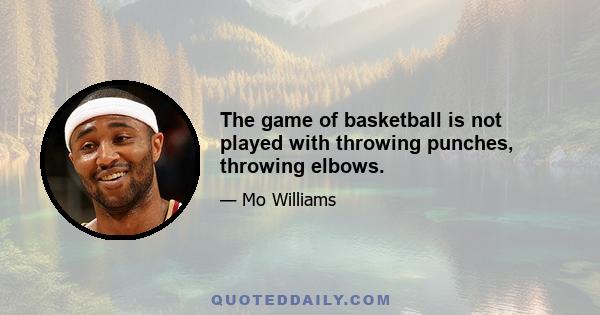 The game of basketball is not played with throwing punches, throwing elbows.