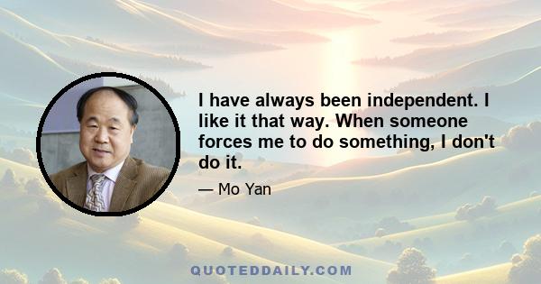 I have always been independent. I like it that way. When someone forces me to do something, I don't do it.