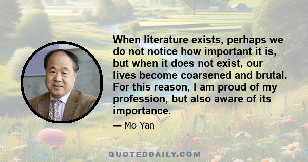 When literature exists, perhaps we do not notice how important it is, but when it does not exist, our lives become coarsened and brutal. For this reason, I am proud of my profession, but also aware of its importance.