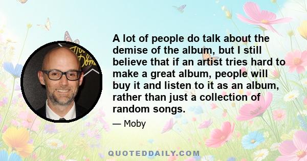 A lot of people do talk about the demise of the album, but I still believe that if an artist tries hard to make a great album, people will buy it and listen to it as an album, rather than just a collection of random