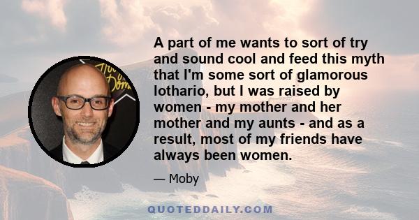 A part of me wants to sort of try and sound cool and feed this myth that I'm some sort of glamorous lothario, but I was raised by women - my mother and her mother and my aunts - and as a result, most of my friends have