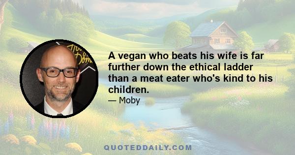 A vegan who beats his wife is far further down the ethical ladder than a meat eater who's kind to his children.