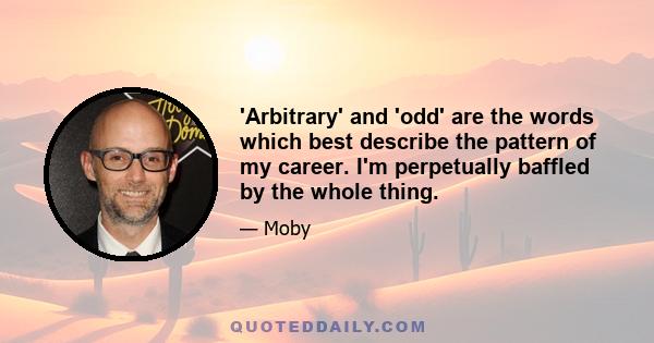 'Arbitrary' and 'odd' are the words which best describe the pattern of my career. I'm perpetually baffled by the whole thing.