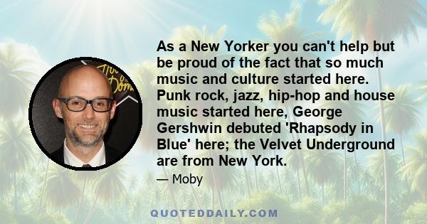 As a New Yorker you can't help but be proud of the fact that so much music and culture started here. Punk rock, jazz, hip-hop and house music started here, George Gershwin debuted 'Rhapsody in Blue' here; the Velvet