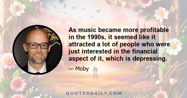 As music became more profitable in the 1990s, it seemed like it attracted a lot of people who were just interested in the financial aspect of it, which is depressing.