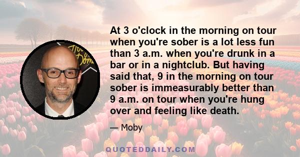 At 3 o'clock in the morning on tour when you're sober is a lot less fun than 3 a.m. when you're drunk in a bar or in a nightclub. But having said that, 9 in the morning on tour sober is immeasurably better than 9 a.m.