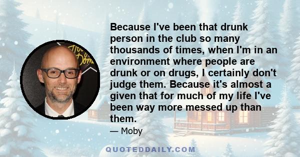 Because I've been that drunk person in the club so many thousands of times, when I'm in an environment where people are drunk or on drugs, I certainly don't judge them. Because it's almost a given that for much of my