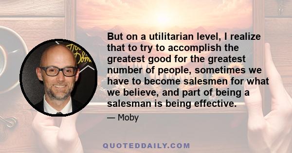 But on a utilitarian level, I realize that to try to accomplish the greatest good for the greatest number of people, sometimes we have to become salesmen for what we believe, and part of being a salesman is being