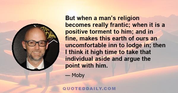 But when a man’s religion becomes really frantic; when it is a positive torment to him; and in fine, makes this earth of ours an uncomfortable inn to lodge in; then I think it high time to take that individual aside and 