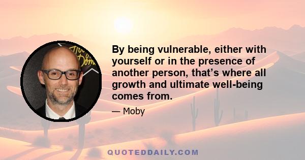 By being vulnerable, either with yourself or in the presence of another person, that’s where all growth and ultimate well-being comes from.