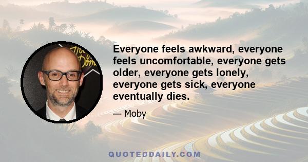 Everyone feels awkward, everyone feels uncomfortable, everyone gets older, everyone gets lonely, everyone gets sick, everyone eventually dies.