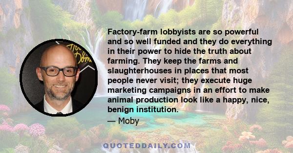 Factory-farm lobbyists are so powerful and so well funded and they do everything in their power to hide the truth about farming. They keep the farms and slaughterhouses in places that most people never visit; they