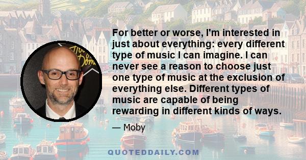 For better or worse, I'm interested in just about everything: every different type of music I can imagine. I can never see a reason to choose just one type of music at the exclusion of everything else. Different types