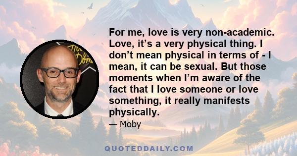 For me, love is very non-academic. Love, it’s a very physical thing. I don’t mean physical in terms of - I mean, it can be sexual. But those moments when I’m aware of the fact that I love someone or love something, it