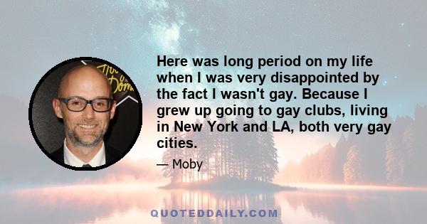 Here was long period on my life when I was very disappointed by the fact I wasn't gay. Because I grew up going to gay clubs, living in New York and LA, both very gay cities.