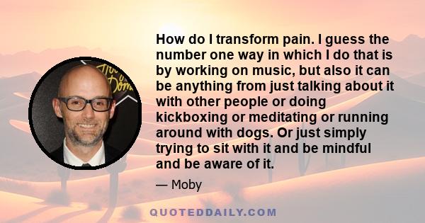 How do I transform pain. I guess the number one way in which I do that is by working on music, but also it can be anything from just talking about it with other people or doing kickboxing or meditating or running around 