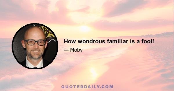 How wondrous familiar is a fool!