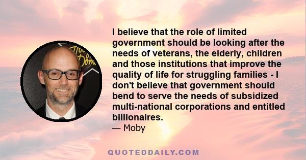 I believe that the role of limited government should be looking after the needs of veterans, the elderly, children and those institutions that improve the quality of life for struggling families - I don't believe that