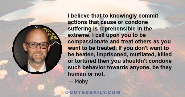 I believe that to knowingly commit actions that cause or condone suffering is reprehensible in the extreme. I call upon you to be compassionate and treat others as you want to be treated. If you don't want to be beaten, 