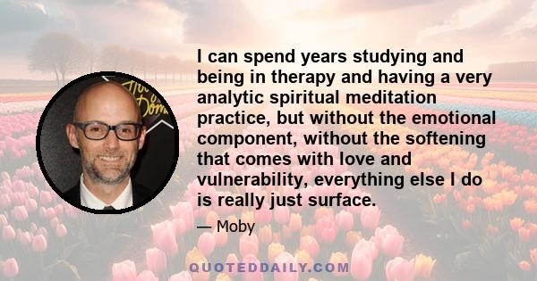 I can spend years studying and being in therapy and having a very analytic spiritual meditation practice, but without the emotional component, without the softening that comes with love and vulnerability, everything