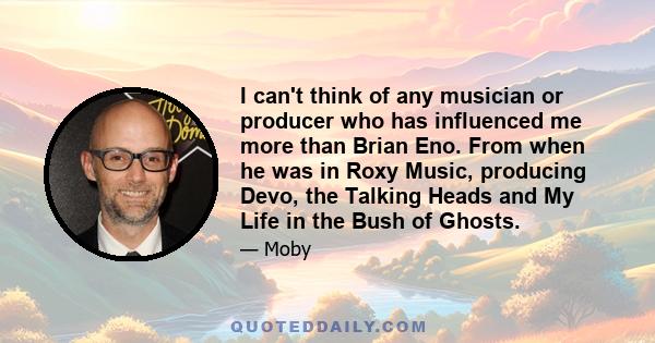 I can't think of any musician or producer who has influenced me more than Brian Eno. From when he was in Roxy Music, producing Devo, the Talking Heads and My Life in the Bush of Ghosts.