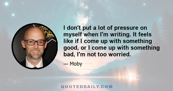 I don't put a lot of pressure on myself when I'm writing. It feels like if I come up with something good, or I come up with something bad, I'm not too worried.