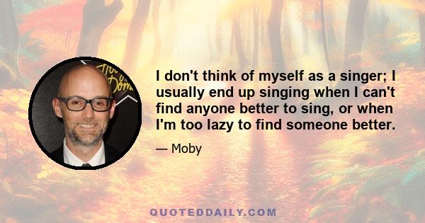 I don't think of myself as a singer; I usually end up singing when I can't find anyone better to sing, or when I'm too lazy to find someone better.