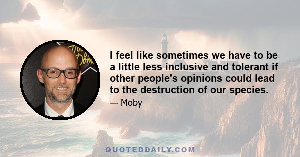 I feel like sometimes we have to be a little less inclusive and tolerant if other people's opinions could lead to the destruction of our species.