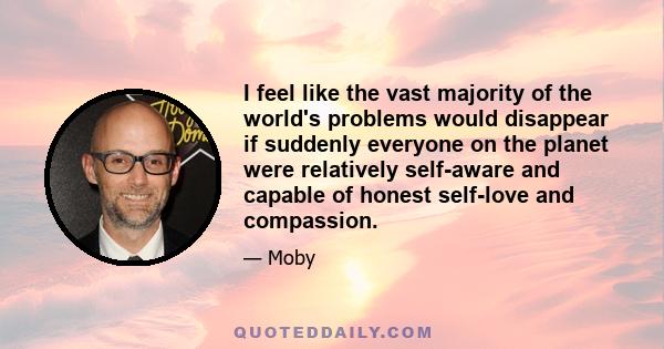 I feel like the vast majority of the world's problems would disappear if suddenly everyone on the planet were relatively self-aware and capable of honest self-love and compassion.