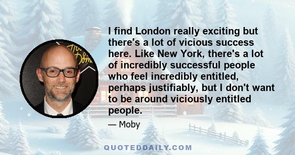 I find London really exciting but there's a lot of vicious success here. Like New York, there's a lot of incredibly successful people who feel incredibly entitled, perhaps justifiably, but I don't want to be around