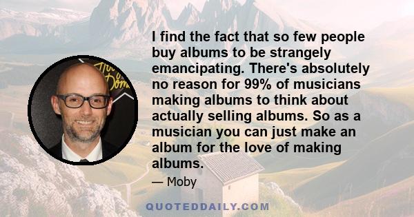 I find the fact that so few people buy albums to be strangely emancipating. There's absolutely no reason for 99% of musicians making albums to think about actually selling albums. So as a musician you can just make an