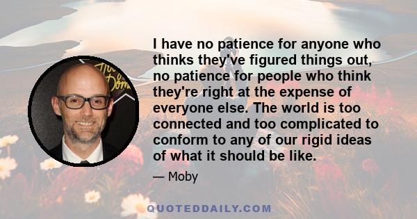 I have no patience for anyone who thinks they've figured things out, no patience for people who think they're right at the expense of everyone else. The world is too connected and too complicated to conform to any of