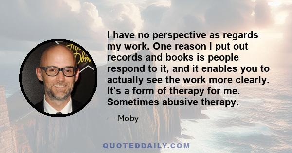 I have no perspective as regards my work. One reason I put out records and books is people respond to it, and it enables you to actually see the work more clearly. It's a form of therapy for me. Sometimes abusive