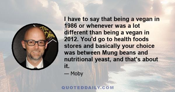 I have to say that being a vegan in 1986 or whenever was a lot different than being a vegan in 2012. You'd go to health foods stores and basically your choice was between Mung beans and nutritional yeast, and that's