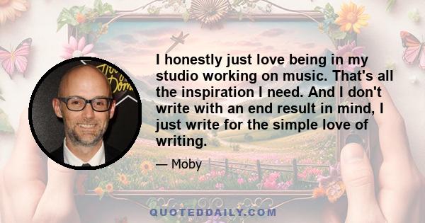 I honestly just love being in my studio working on music. That's all the inspiration I need. And I don't write with an end result in mind, I just write for the simple love of writing.