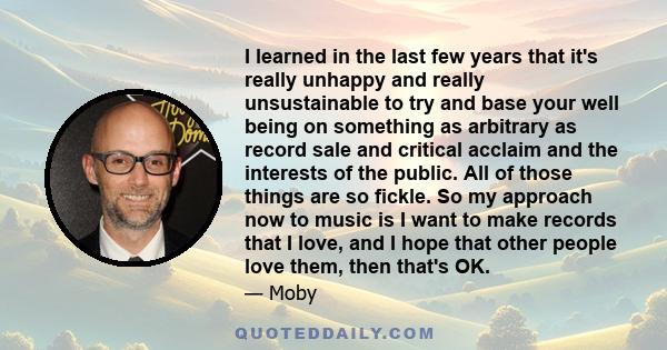 I learned in the last few years that it's really unhappy and really unsustainable to try and base your well being on something as arbitrary as record sale and critical acclaim and the interests of the public. All of