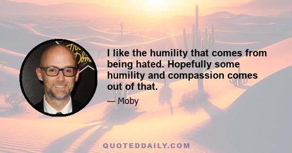 I like the humility that comes from being hated. Hopefully some humility and compassion comes out of that.