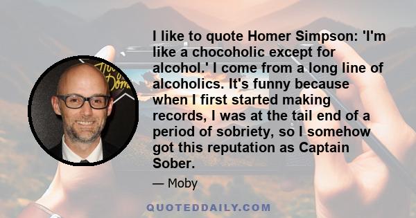 I like to quote Homer Simpson: 'I'm like a chocoholic except for alcohol.' I come from a long line of alcoholics. It's funny because when I first started making records, I was at the tail end of a period of sobriety, so 