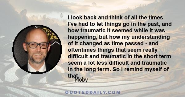 I look back and think of all the times I've had to let things go in the past, and how traumatic it seemed while it was happening, but how my understanding of it changed as time passed - and oftentimes things that seem