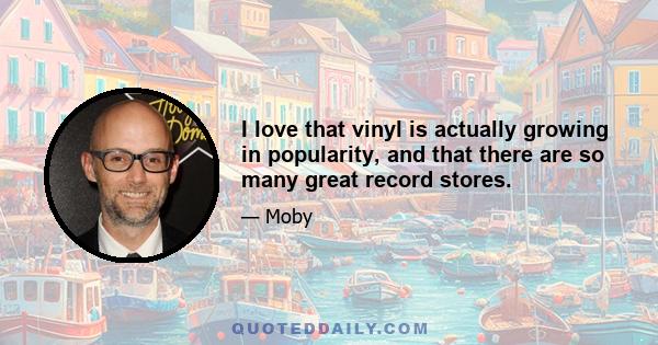 I love that vinyl is actually growing in popularity, and that there are so many great record stores.