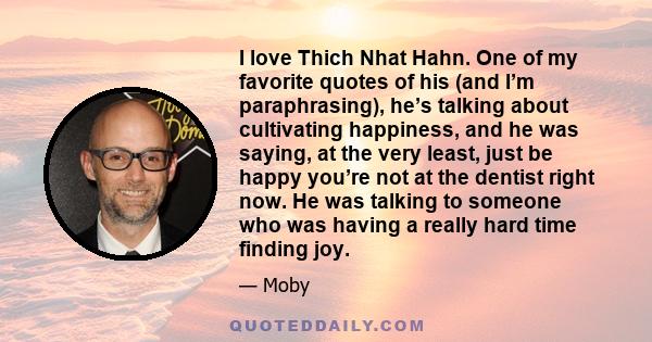 I love Thich Nhat Hahn. One of my favorite quotes of his (and I’m paraphrasing), he’s talking about cultivating happiness, and he was saying, at the very least, just be happy you’re not at the dentist right now. He was