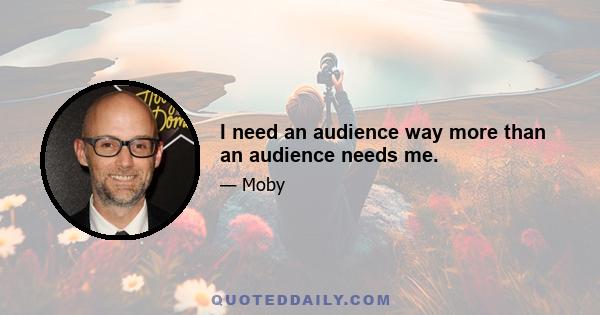 I need an audience way more than an audience needs me.