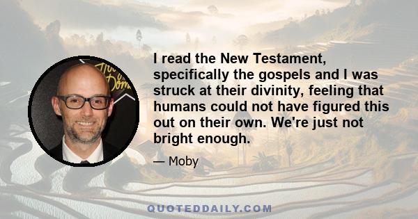 I read the New Testament, specifically the gospels and I was struck at their divinity, feeling that humans could not have figured this out on their own. We're just not bright enough.