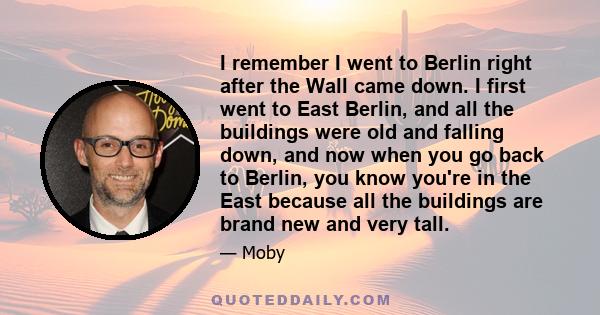 I remember I went to Berlin right after the Wall came down. I first went to East Berlin, and all the buildings were old and falling down, and now when you go back to Berlin, you know you're in the East because all the