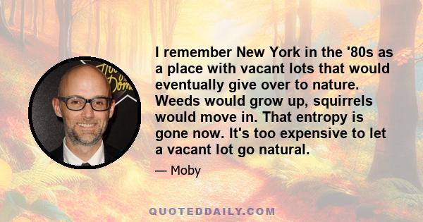 I remember New York in the '80s as a place with vacant lots that would eventually give over to nature. Weeds would grow up, squirrels would move in. That entropy is gone now. It's too expensive to let a vacant lot go